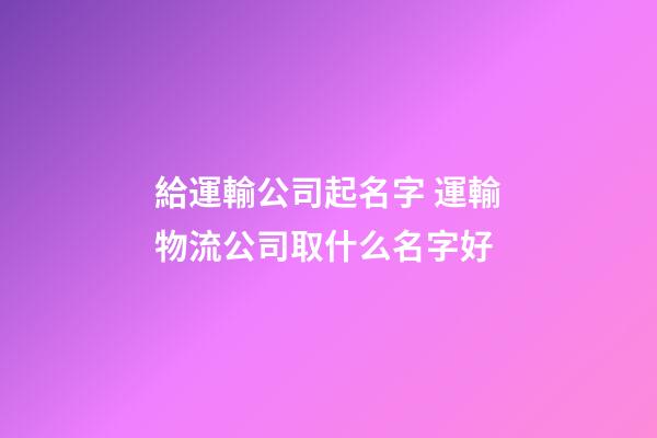 給運輸公司起名字 運輸物流公司取什么名字好